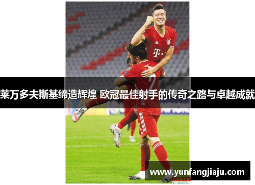 莱万多夫斯基缔造辉煌 欧冠最佳射手的传奇之路与卓越成就