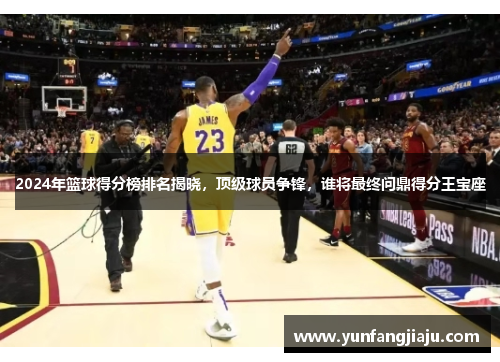 2024年篮球得分榜排名揭晓，顶级球员争锋，谁将最终问鼎得分王宝座