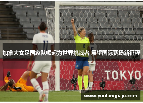加拿大女足国家队崛起为世界挑战者 展望国际赛场新征程