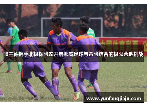 哈兰德携手北极探险家开启挪威足球与冒险结合的极限营地挑战