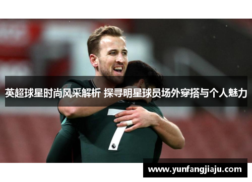英超球星时尚风采解析 探寻明星球员场外穿搭与个人魅力