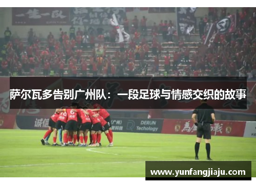 萨尔瓦多告别广州队:一段足球与情感交织的故事 萨尔瓦多告别广州队:一段足球与情感交织的故事