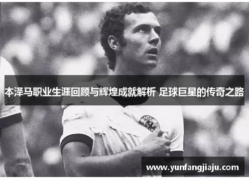 本泽马职业生涯回顾与辉煌成就解析 足球巨星的传奇之路