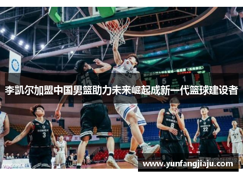 李凯尔加盟中国男篮助力未来崛起成新一代篮球建设者